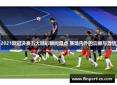 2021欧冠决赛五大精彩瞬间盘点 赛场内外的震撼与激情