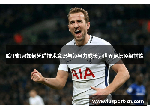 哈里凯恩如何凭借技术意识与领导力成长为世界足坛顶级前锋