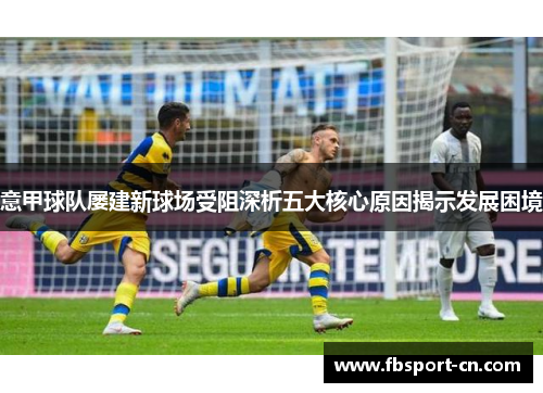 意甲球队屡建新球场受阻深析五大核心原因揭示发展困境 意甲球队屡建新球场受阻深析五大核心原因揭示发展困境
