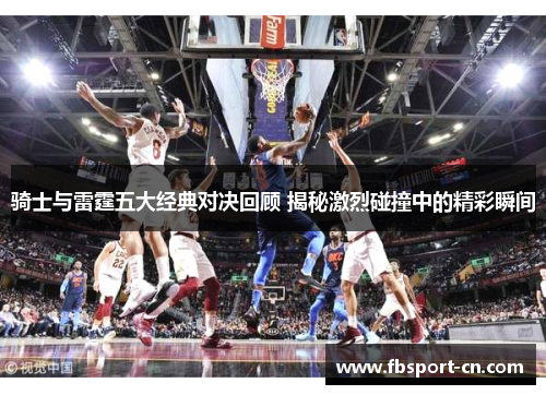 骑士与雷霆五大经典对决回顾 揭秘激烈碰撞中的精彩瞬间 骑士与雷霆五大经典对决回顾 揭秘激烈碰撞中的精彩瞬间