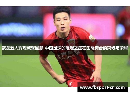 武磊五大辉煌成就回顾 中国足球的璀璨之星在国际舞台的突破与荣耀