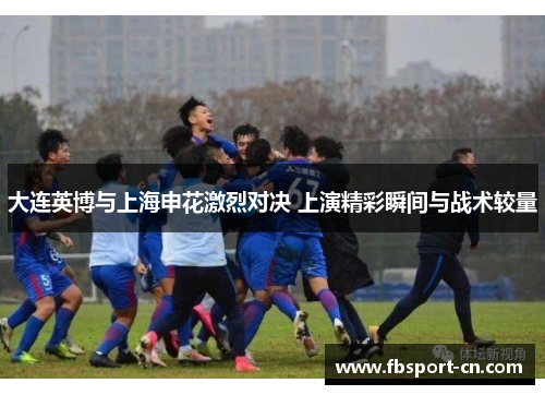 大连英博与上海申花激烈对决 上演精彩瞬间与战术较量