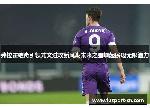 弗拉霍维奇引领尤文进攻新风潮未来之星崛起展现无限潜力 弗拉霍维奇引领尤文进攻新风潮未来之星崛起展现无限潜力