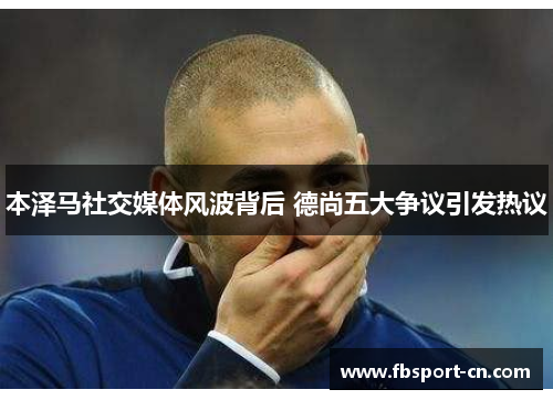 本泽马社交媒体风波背后 德尚五大争议引发热议 本泽马社交媒体风波背后 德尚五大争议引发热议