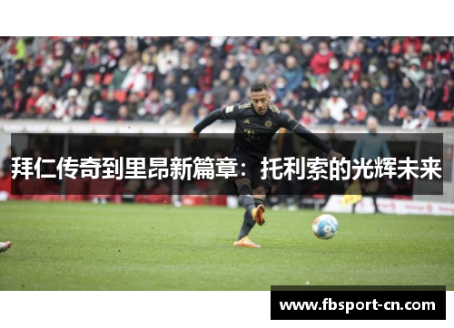 拜仁传奇到里昂新篇章：托利索的光辉未来