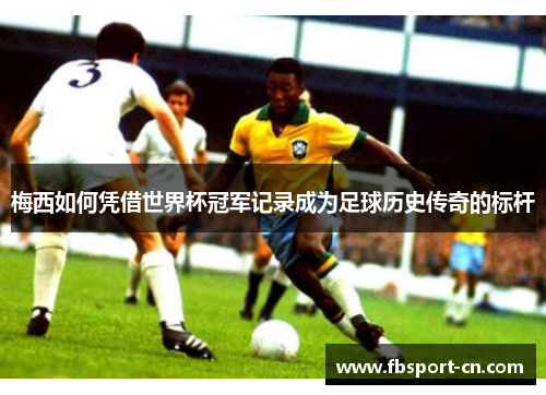 梅西如何凭借世界杯冠军记录成为足球历史传奇的标杆