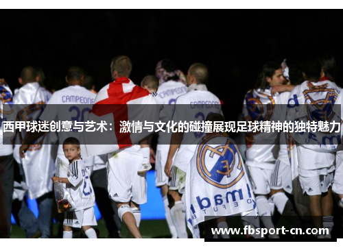 西甲球迷创意与艺术：激情与文化的碰撞展现足球精神的独特魅力