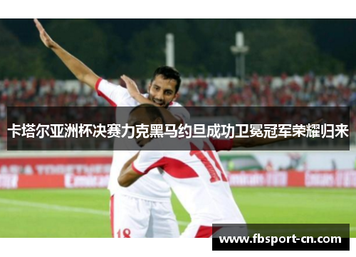 卡塔尔亚洲杯决赛力克黑马约旦成功卫冕冠军荣耀归来