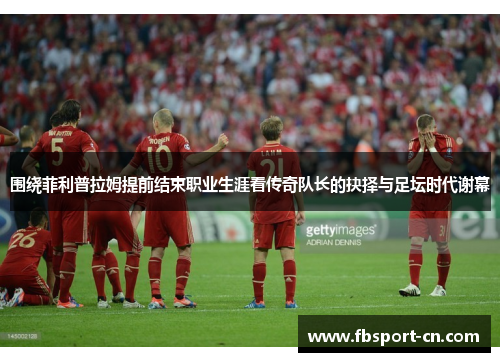 围绕菲利普拉姆提前结束职业生涯看传奇队长的抉择与足坛时代谢幕