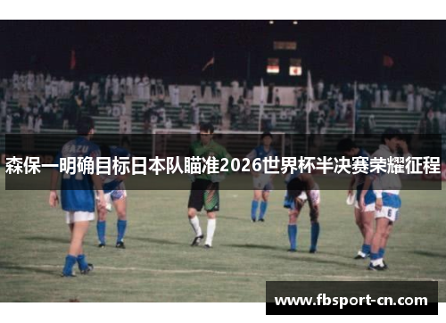 森保一明确目标日本队瞄准2026世界杯半决赛荣耀征程