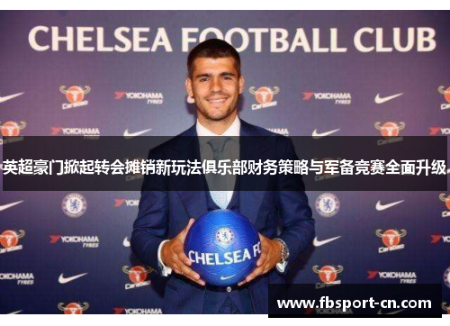 英超豪门掀起转会摊销新玩法俱乐部财务策略与军备竞赛全面升级 英超豪门掀起转会摊销新玩法俱乐部财务策略与军备竞赛全面升级